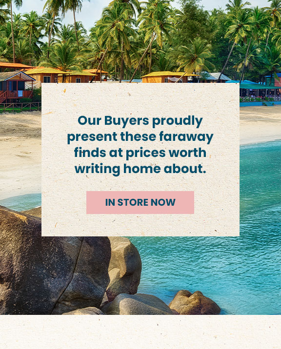 Our Buyers proudly present these faraway finds at prices worth writing home about. see in store.