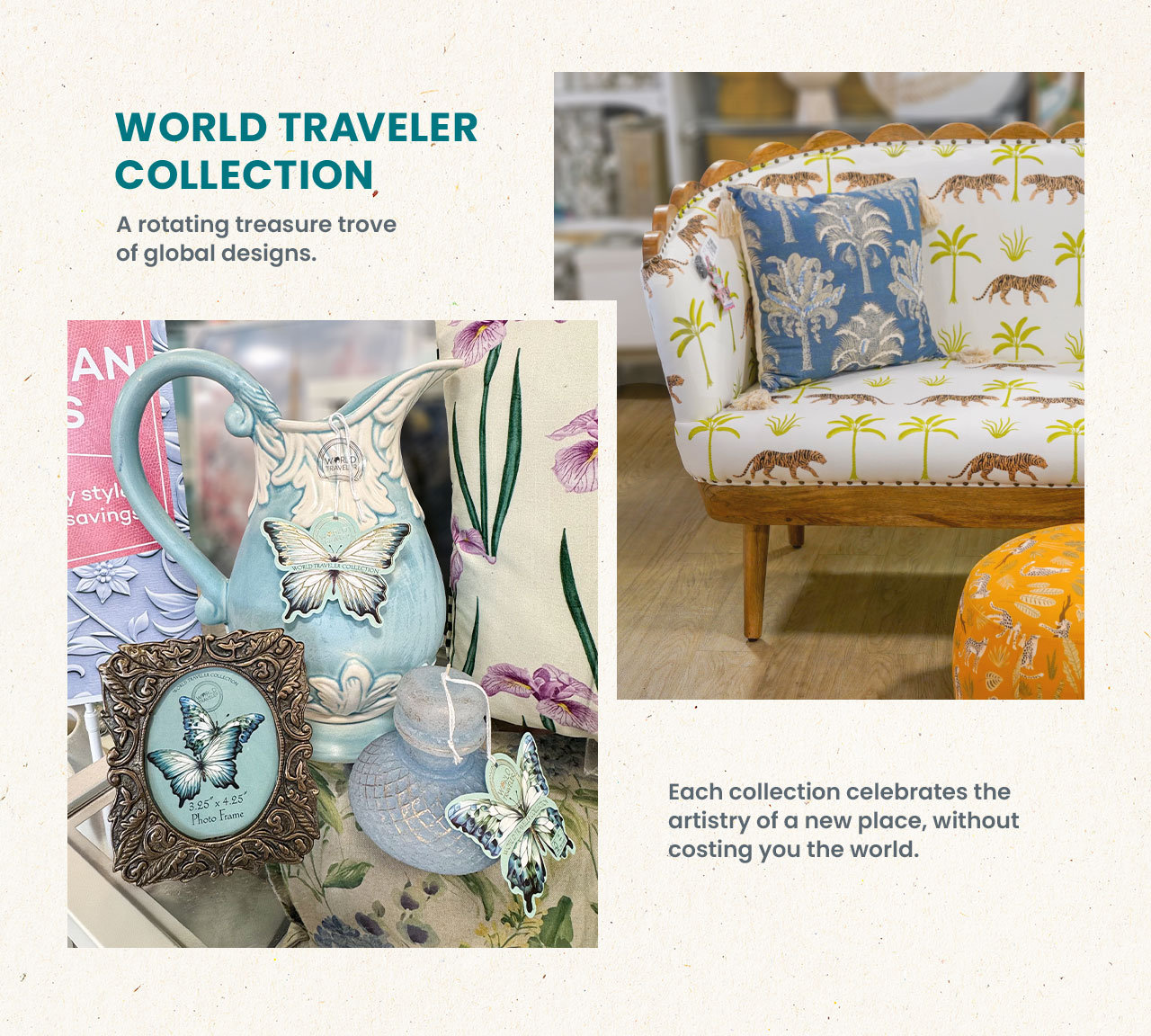 World traveler collection. A rotating treasure trove or global designs. Each collection celebrates the artistry of a new place, without costing you the world.